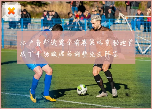 比卢普斯透露季前赛策略霍勒迪首战下半场缺席或调整先发阵容
