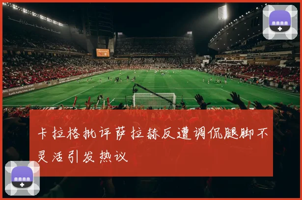 卡拉格批评萨拉赫反遭调侃腿脚不灵活引发热议