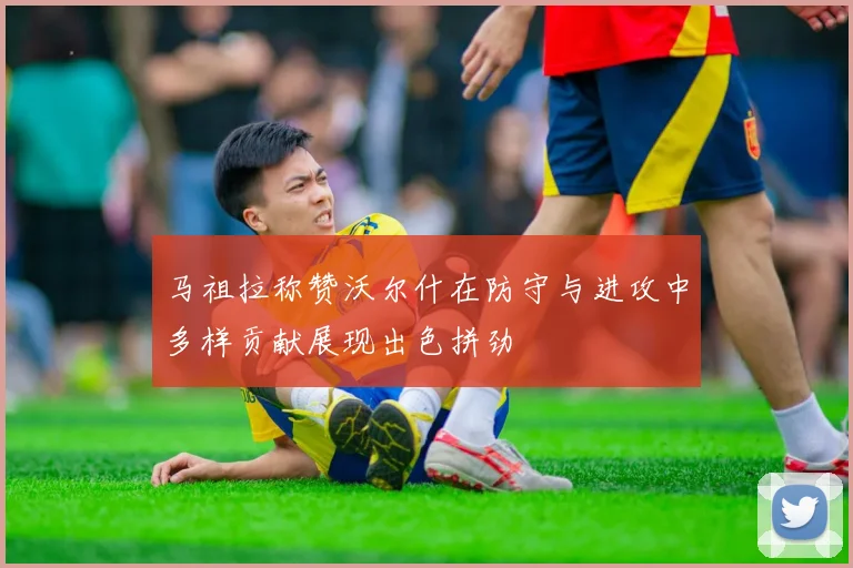 马祖拉称赞沃尔什在防守与进攻中多样贡献展现出色拼劲