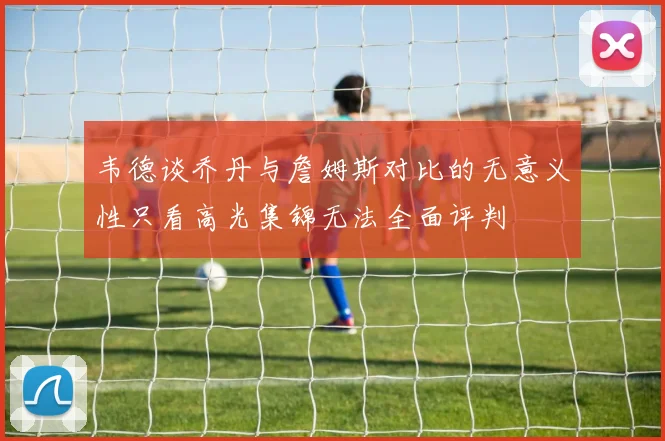 韦德谈乔丹与詹姆斯对比的无意义性只看高光集锦无法全面评判