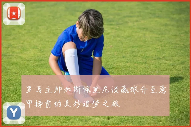 罗马主帅加斯佩里尼谈赢球升至意甲榜首的美妙追梦之旅