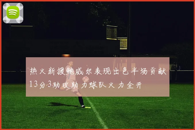 热火新援鲍威尔表现出色半场贡献13分3助攻助力球队火力全开