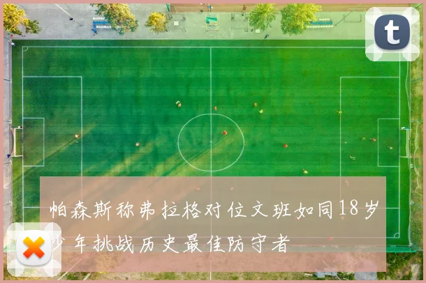 帕森斯称弗拉格对位文班如同18岁少年挑战历史最佳防守者