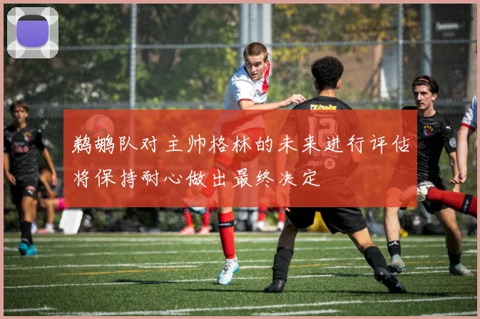 鹈鹕队对主帅格林的未来进行评估将保持耐心做出最终决定