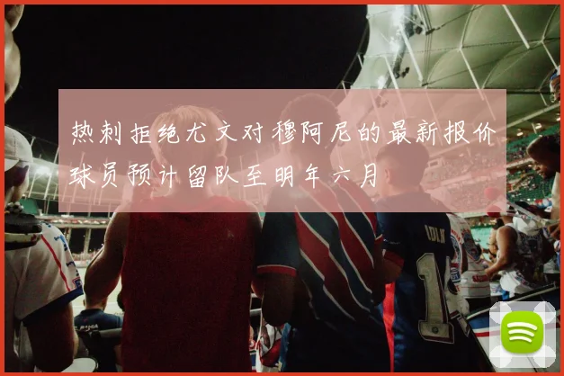 热刺拒绝尤文对穆阿尼的最新报价球员预计留队至明年六月
