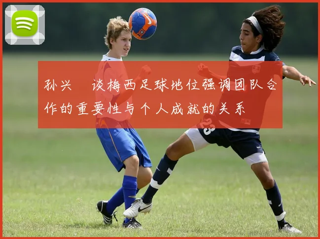 孙兴慜谈梅西足球地位强调团队合作的重要性与个人成就的关系