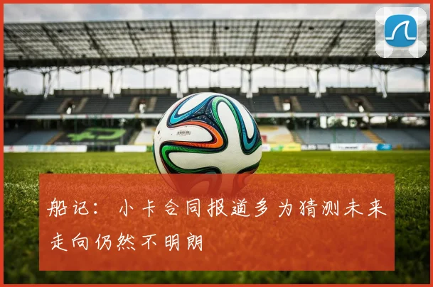 船记：小卡合同报道多为猜测未来走向仍然不明朗