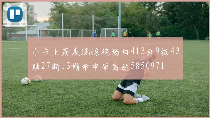 小卡上周表现惊艳场均413分9板43助27断13帽命中率高达5850971