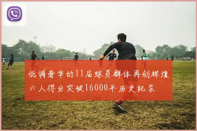 低调奢华的11届球员群体再创辉煌六人得分突破16000平历史纪录