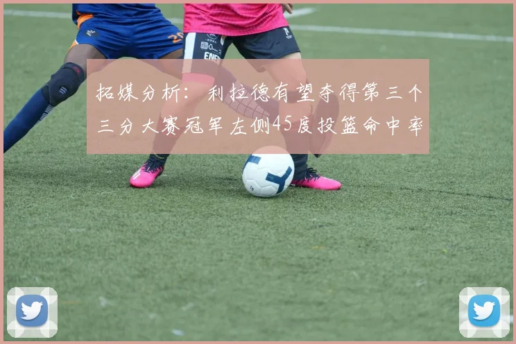 拓媒分析：利拉德有望夺得第三个三分大赛冠军左侧45度投篮命中率惊人