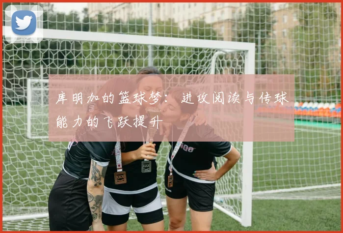 库明加的篮球梦：进攻阅读与传球能力的飞跃提升