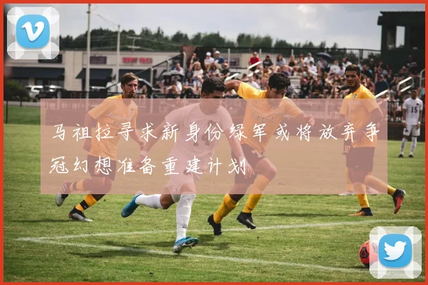马祖拉寻求新身份绿军或将放弃争冠幻想准备重建计划