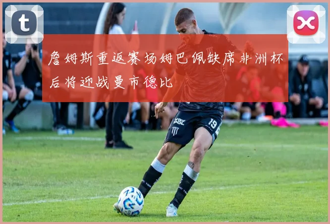 詹姆斯重返赛场姆巴佩缺席非洲杯后将迎战曼市德比