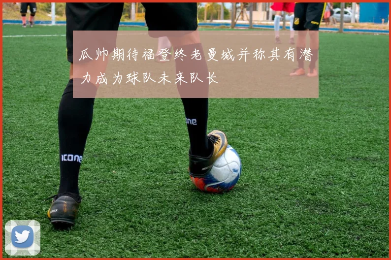 瓜帅期待福登终老曼城并称其有潜力成为球队未来队长