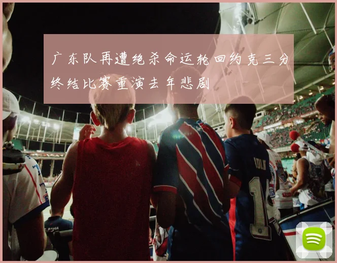 广东队再遭绝杀命运轮回约克三分终结比赛重演去年悲剧