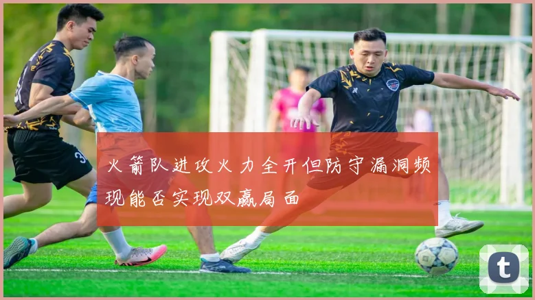 火箭队进攻火力全开但防守漏洞频现能否实现双赢局面