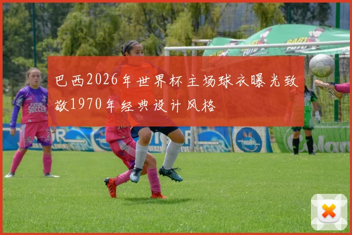 巴西2026年世界杯主场球衣曝光致敬1970年经典设计风格
