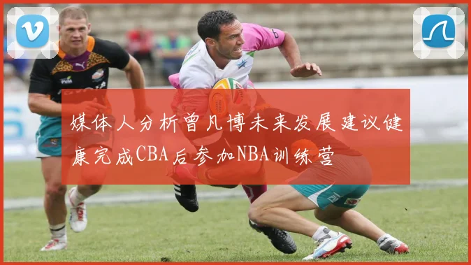 媒体人分析曾凡博未来发展建议健康完成CBA后参加NBA训练营