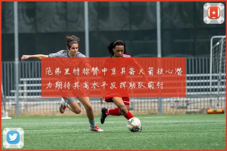 范弗里特称赞申京具备火箭核心潜力期待其高水平发挥助队前行